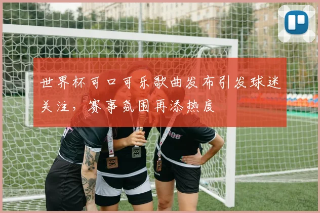 世界杯可口可乐歌曲发布引发球迷关注，赛事氛围再添热度
