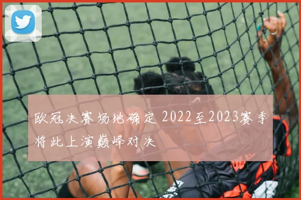 欧冠决赛场地确定 2022至2023赛季将此上演巅峰对决