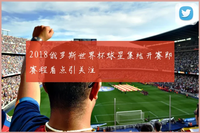 2018俄罗斯世界杯球星集结开赛即赛程看点引关注