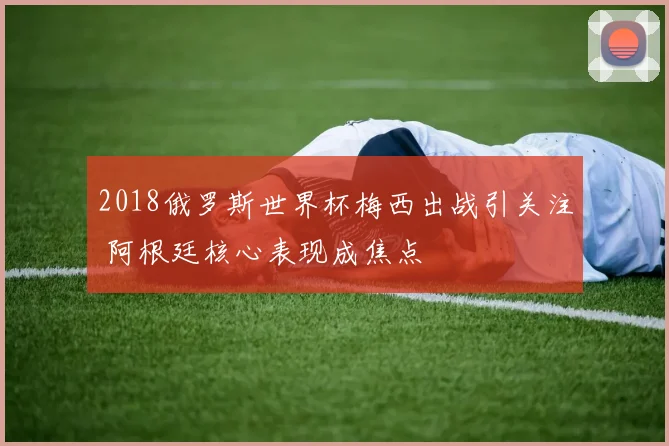2018俄罗斯世界杯梅西出战引关注 阿根廷核心表现成焦点