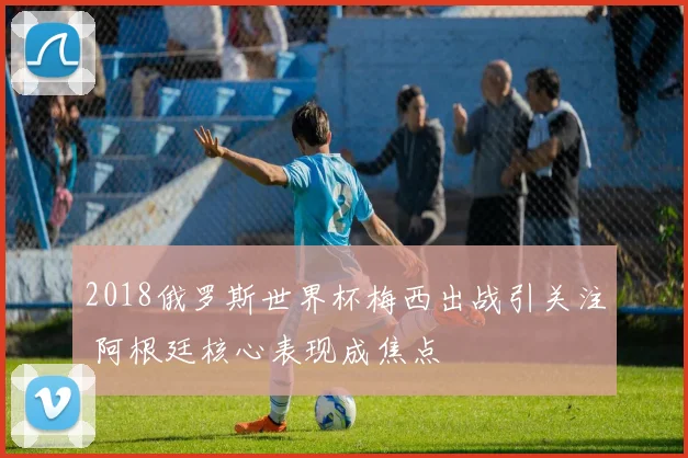 2018俄罗斯世界杯梅西出战引关注 阿根廷核心表现成焦点