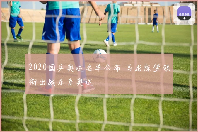 2020国乒奥运名单公布 马龙陈梦领衔出战东京奥运