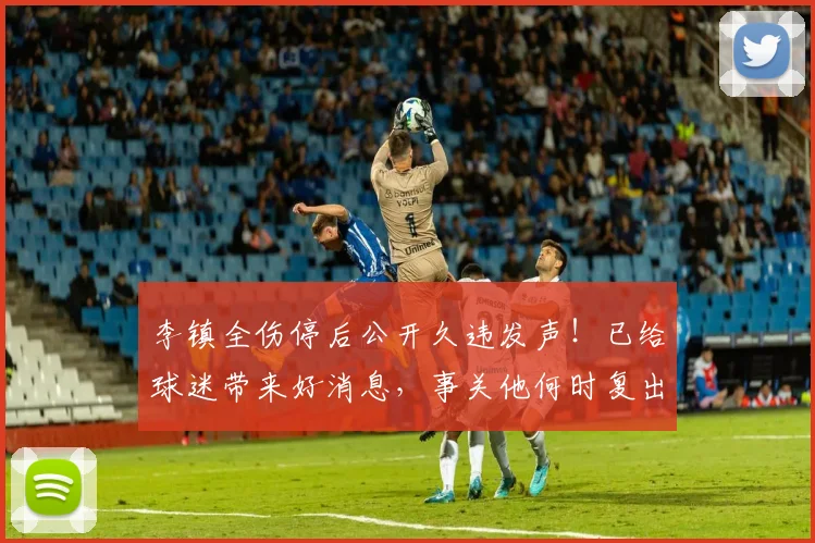 李镇全伤停后公开久违发声!已给球迷带来好消息,事关他何时复出_铜梁_重庆_国足