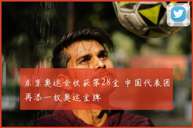 东京奥运会收获第28金 中国代表团再添一枚奥运金牌